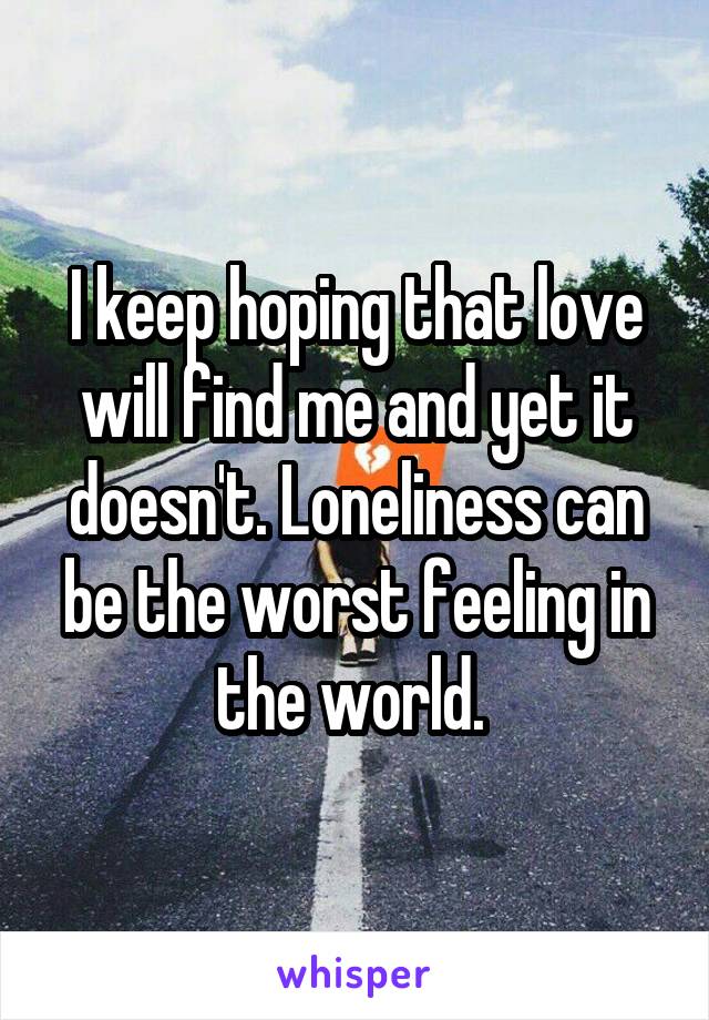 I keep hoping that love will find me and yet it doesn't. Loneliness can be the worst feeling in the world. 