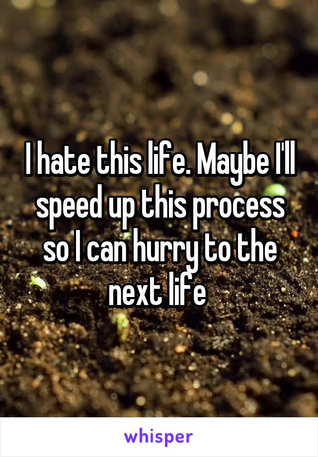 I hate this life. Maybe I'll speed up this process so I can hurry to the next life 