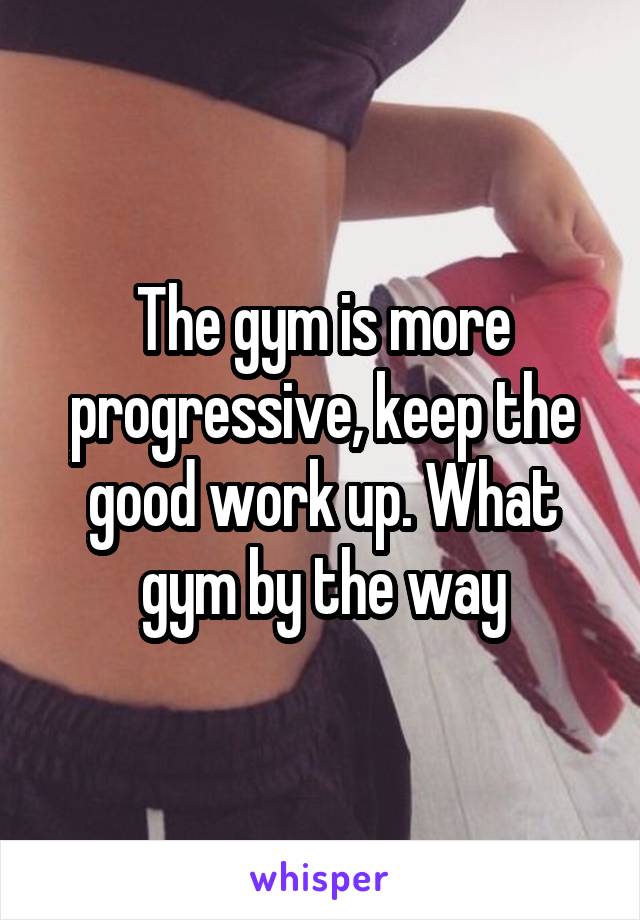 The gym is more progressive, keep the good work up. What gym by the way