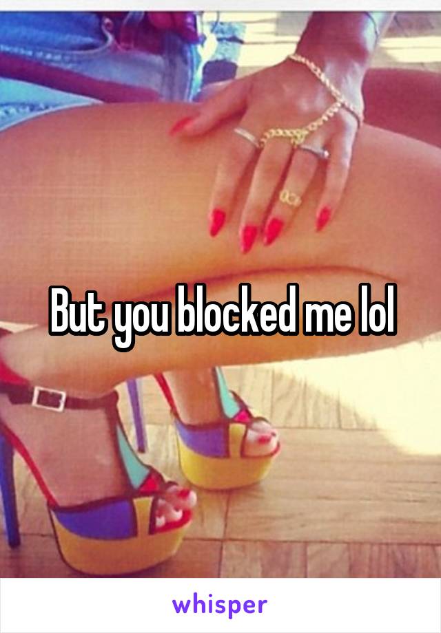 But you blocked me lol