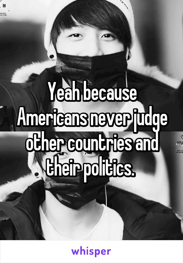 Yeah because Americans never judge other countries and their politics. 