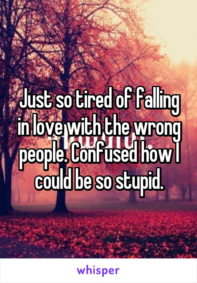Just so tired of falling in love with the wrong people. Confused how I could be so stupid.