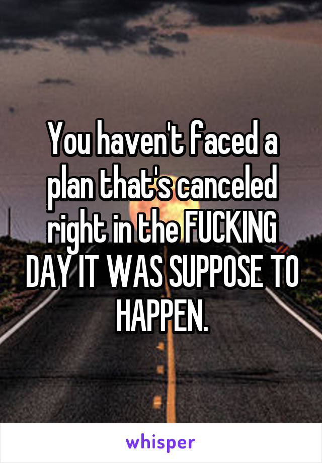 You haven't faced a plan that's canceled right in the FUCKING DAY IT WAS SUPPOSE TO HAPPEN.