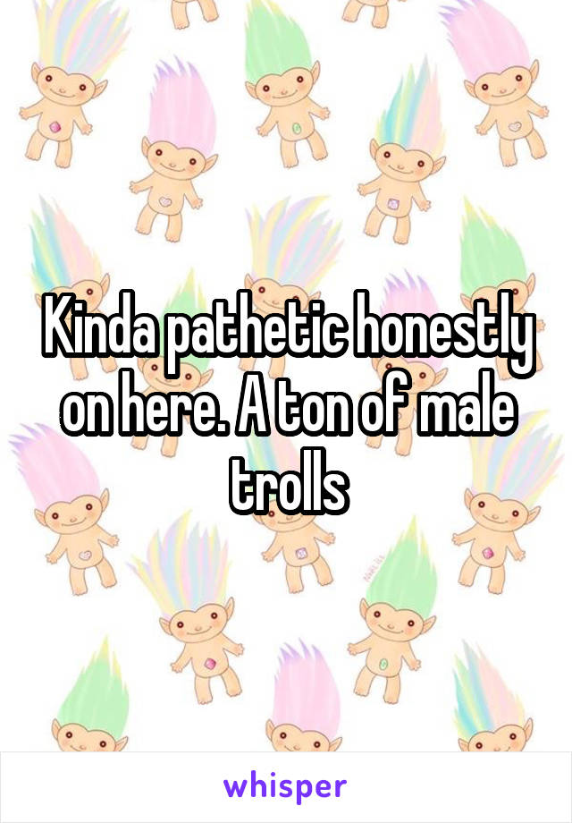 Kinda pathetic honestly on here. A ton of male trolls
