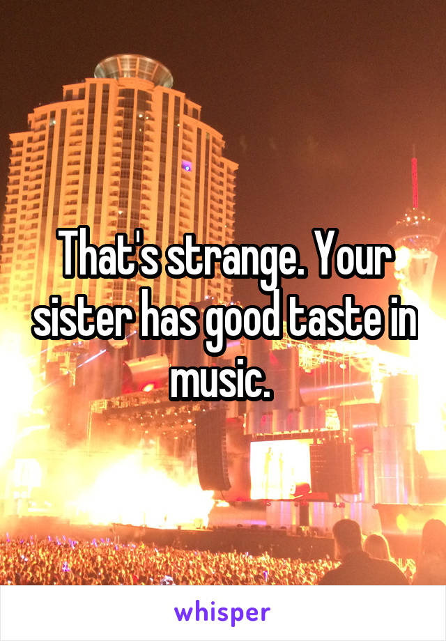 That's strange. Your sister has good taste in music. 