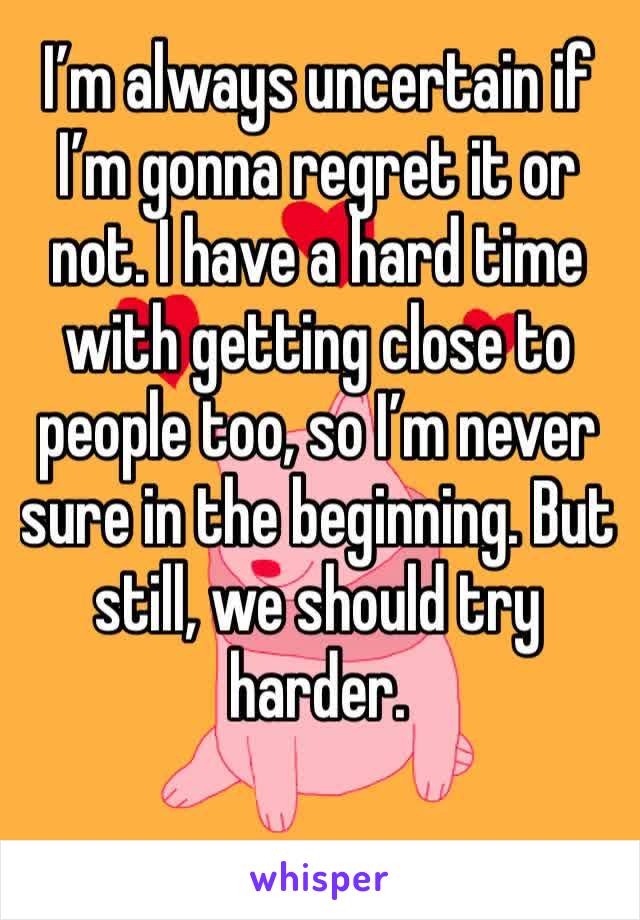 I’m always uncertain if I’m gonna regret it or not. I have a hard time with getting close to people too, so I’m never sure in the beginning. But still, we should try harder.