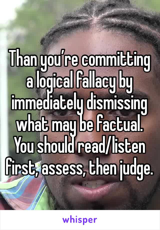 Than you’re committing a logical fallacy by immediately dismissing what may be factual. You should read/listen first, assess, then judge.