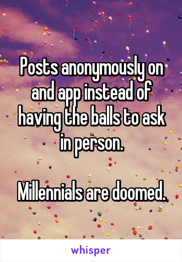 Posts anonymously on and app instead of having the balls to ask in person.

Millennials are doomed.