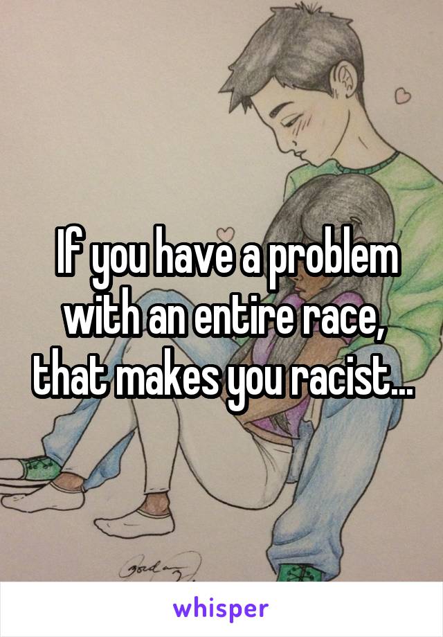  If you have a problem with an entire race, that makes you racist...