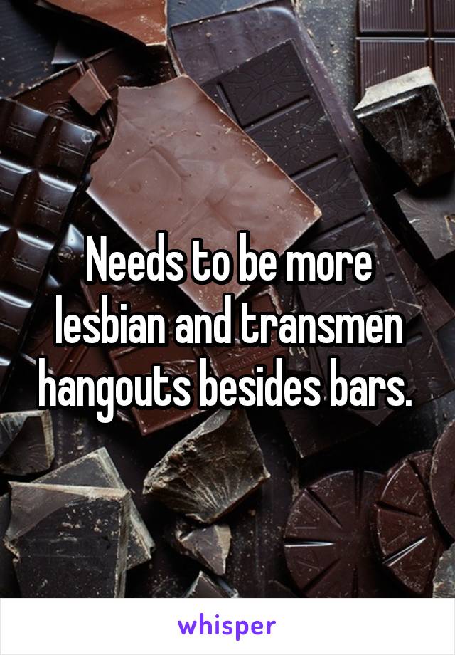 Needs to be more lesbian and transmen hangouts besides bars. 