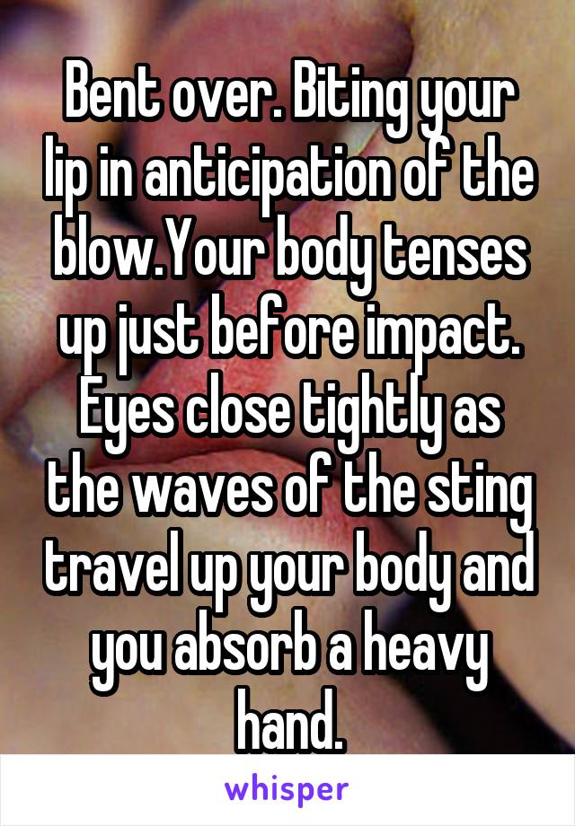 Bent over. Biting your lip in anticipation of the blow.Your body tenses up just before impact. Eyes close tightly as the waves of the sting travel up your body and you absorb a heavy hand.
