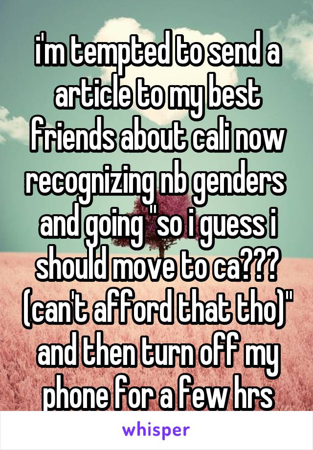 i'm tempted to send a article to my best friends about cali now recognizing nb genders  and going "so i guess i should move to ca??? (can't afford that tho)" and then turn off my phone for a few hrs