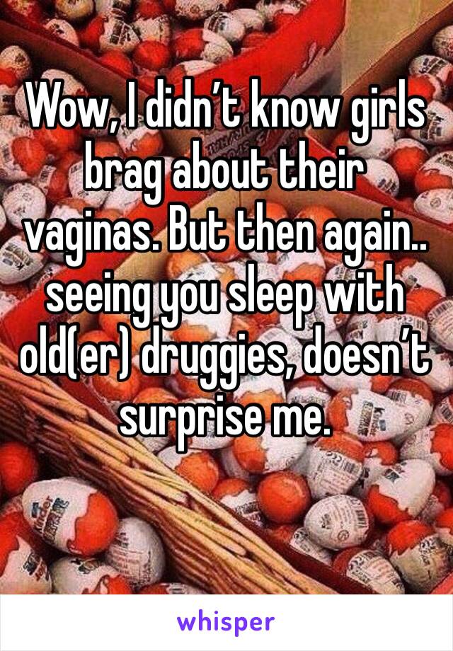 Wow, I didn’t know girls brag about their vaginas. But then again.. seeing you sleep with old(er) druggies, doesn’t surprise me. 