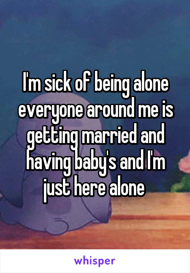 I'm sick of being alone everyone around me is getting married and having baby's and I'm just here alone 