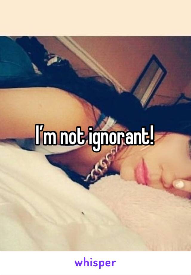I’m not ignorant!
