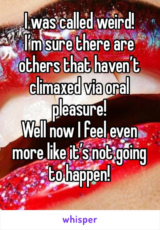 I was called weird! 
I’m sure there are others that haven’t climaxed via oral pleasure! 
Well now I feel even more like it’s not going to happen! 