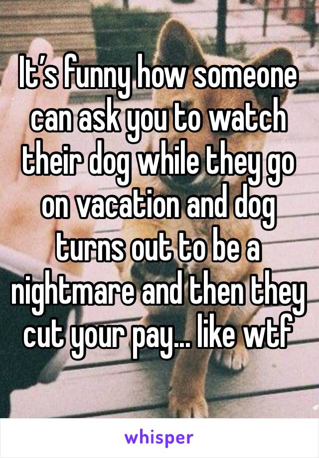 It’s funny how someone can ask you to watch their dog while they go on vacation and dog turns out to be a nightmare and then they cut your pay... like wtf
