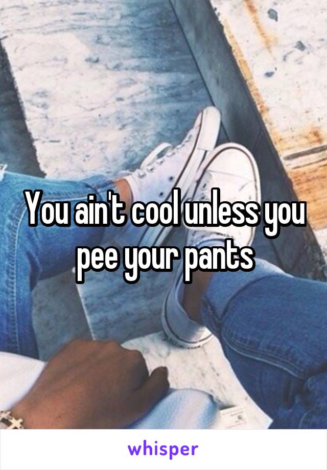 You ain't cool unless you pee your pants