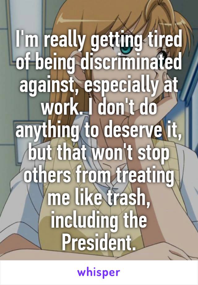 I'm really getting tired of being discriminated against, especially at work. I don't do anything to deserve it, but that won't stop others from treating me like trash, including the President.