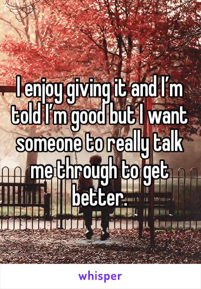 I enjoy giving it and I’m told I’m good but I want someone to really talk me through to get better.