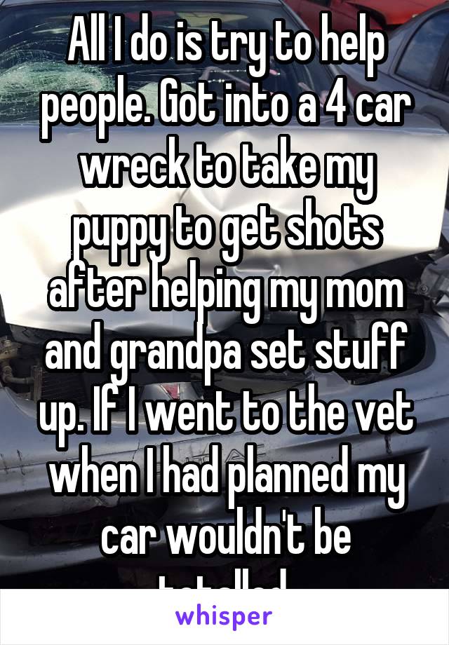 All I do is try to help people. Got into a 4 car wreck to take my puppy to get shots after helping my mom and grandpa set stuff up. If I went to the vet when I had planned my car wouldn't be totalled.