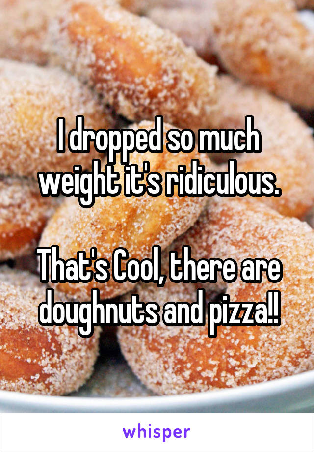 I dropped so much weight it's ridiculous.

That's Cool, there are doughnuts and pizza!!