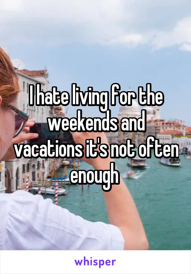 I hate living for the weekends and vacations it's not often enough 