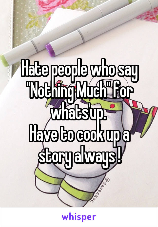 Hate people who say "Nothing Much" for whats'up. 
Have to cook up a story always !