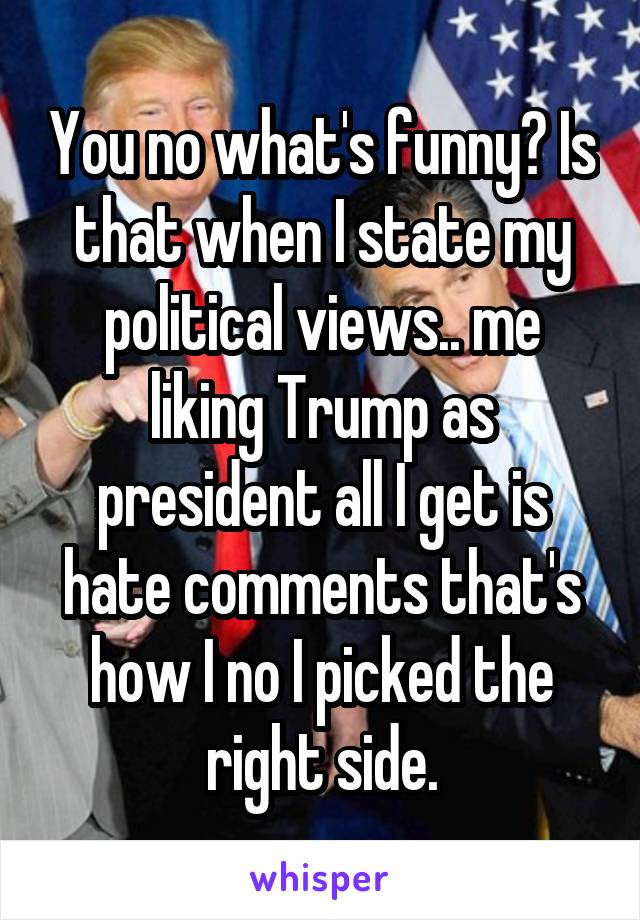 You no what's funny? Is that when I state my political views.. me liking Trump as president all I get is hate comments that's how I no I picked the right side.