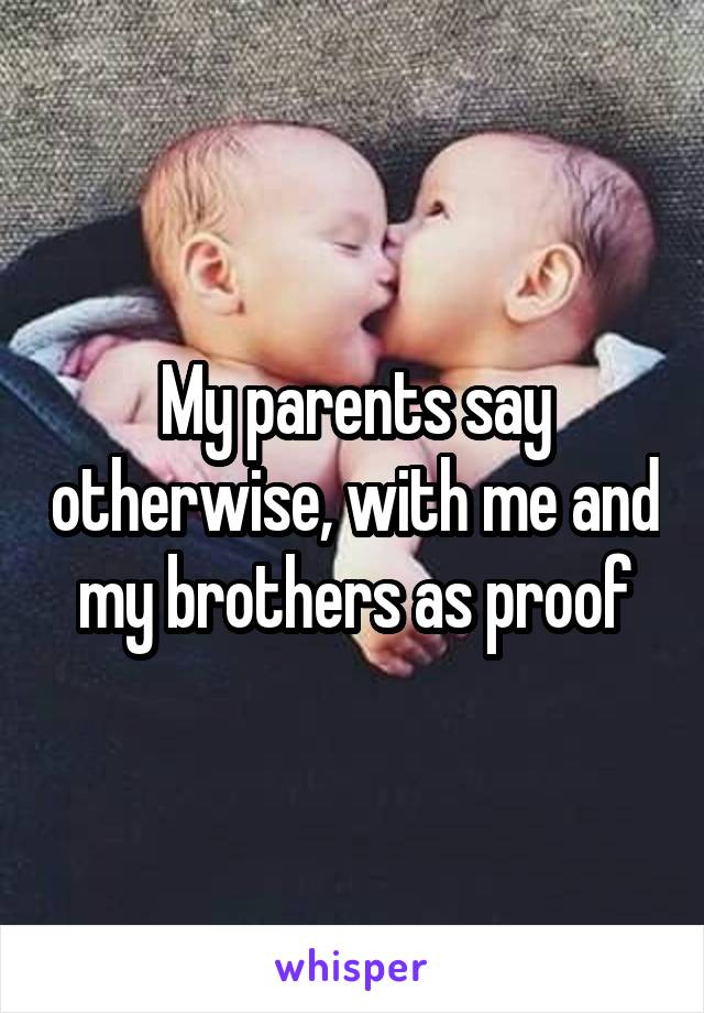 My parents say otherwise, with me and my brothers as proof