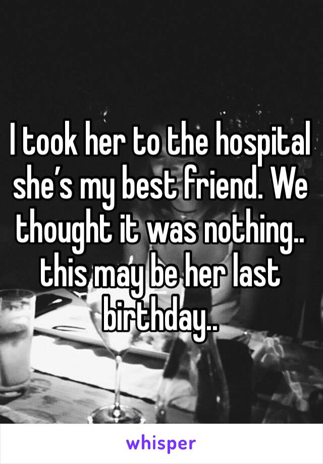 I took her to the hospital she’s my best friend. We thought it was nothing.. this may be her last birthday.. 