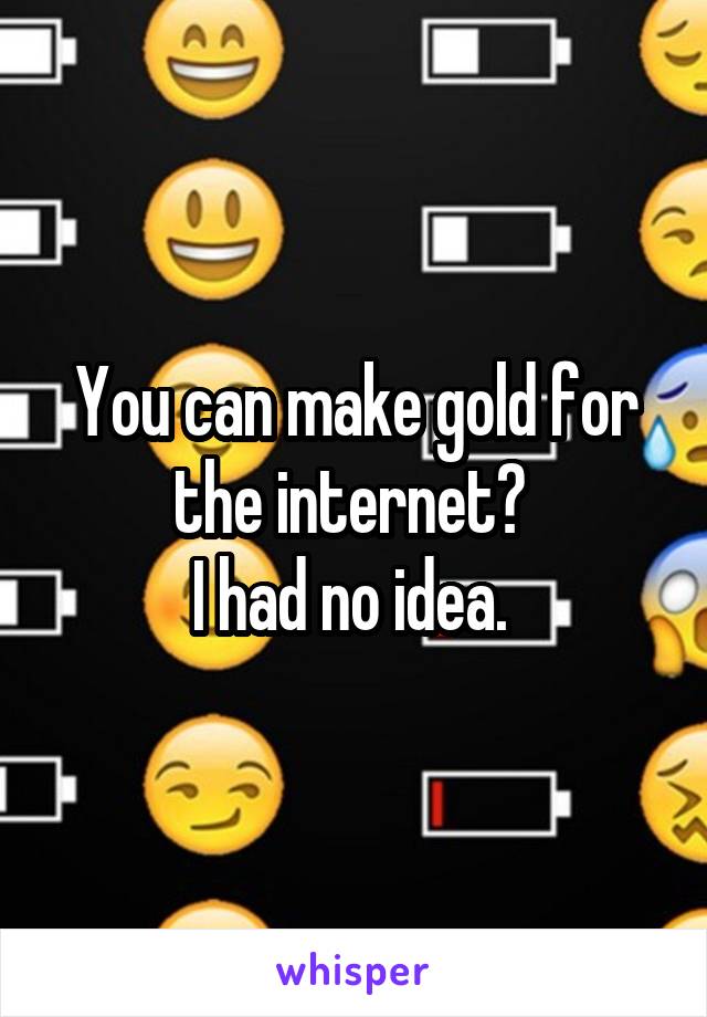 You can make gold for the internet? 
I had no idea. 