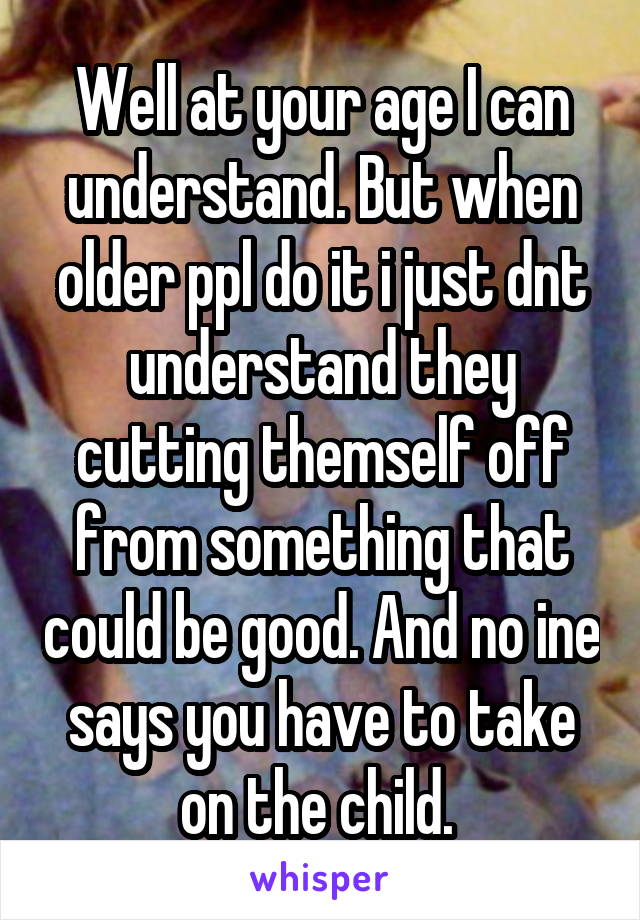 Well at your age I can understand. But when older ppl do it i just dnt understand they cutting themself off from something that could be good. And no ine says you have to take on the child. 