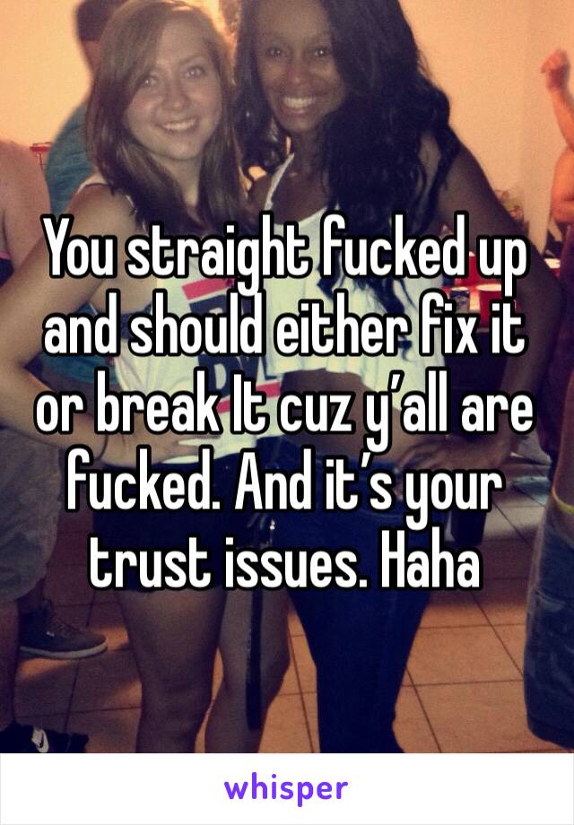 You straight fucked up and should either fix it or break It cuz y’all are fucked. And it’s your trust issues. Haha 
