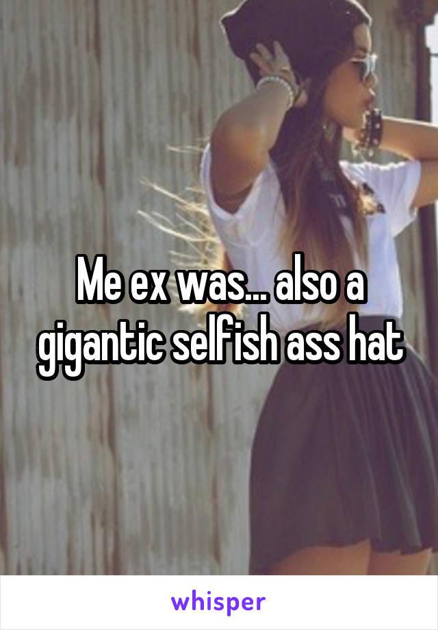 Me ex was... also a gigantic selfish ass hat