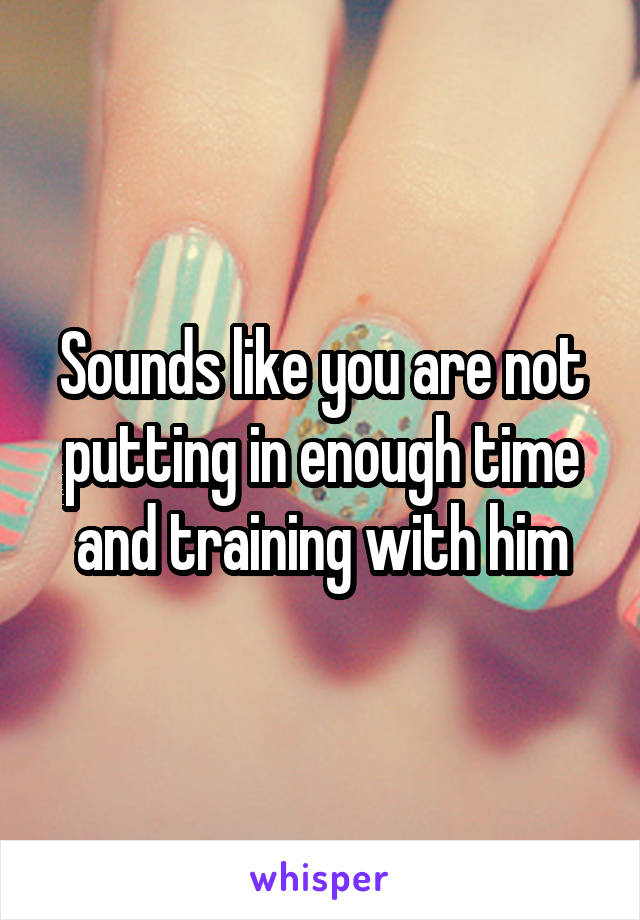 Sounds like you are not putting in enough time and training with him