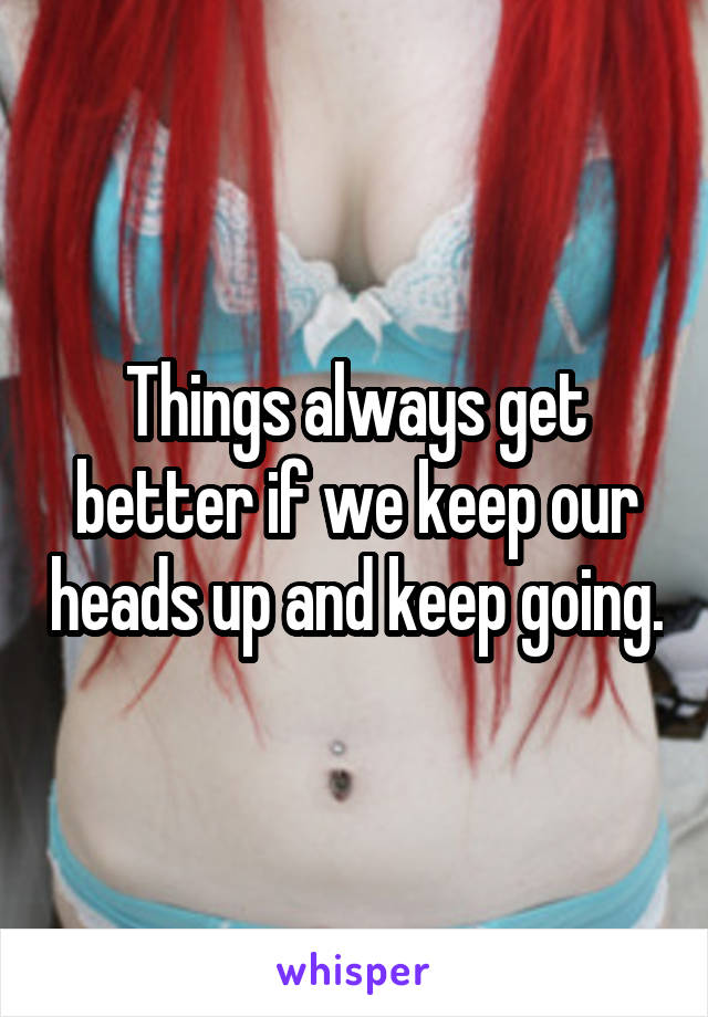Things always get better if we keep our heads up and keep going.