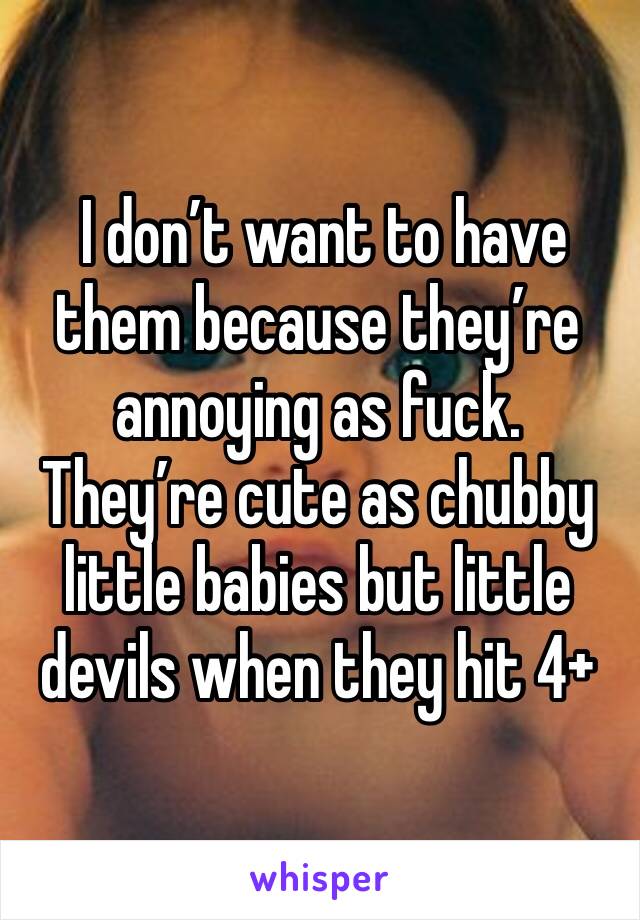  I don’t want to have them because they’re annoying as fuck. They’re cute as chubby little babies but little devils when they hit 4+