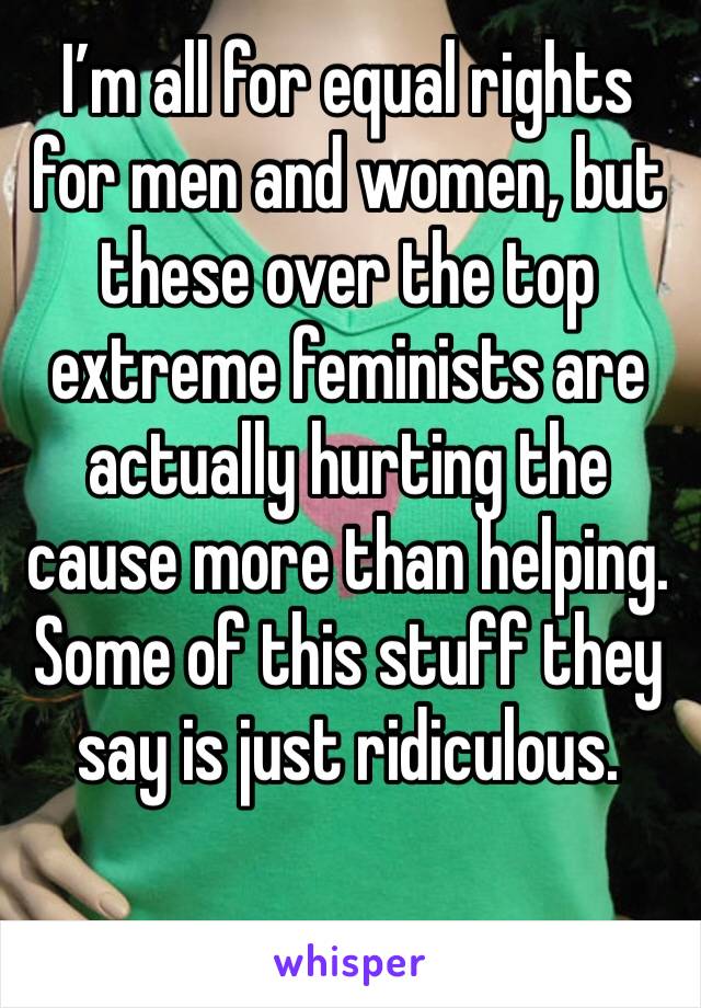I’m all for equal rights for men and women, but these over the top extreme feminists are actually hurting the cause more than helping.  Some of this stuff they say is just ridiculous.