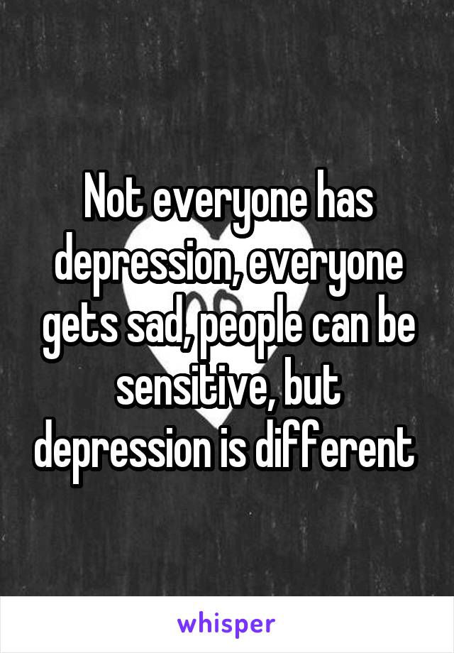 Not everyone has depression, everyone gets sad, people can be sensitive, but depression is different 