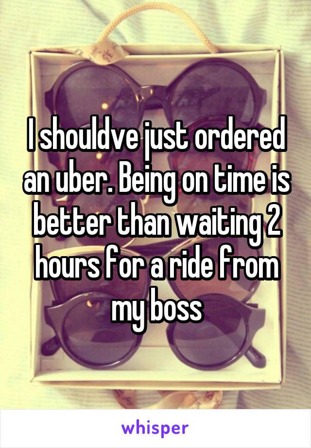 I shouldve just ordered an uber. Being on time is better than waiting 2 hours for a ride from my boss