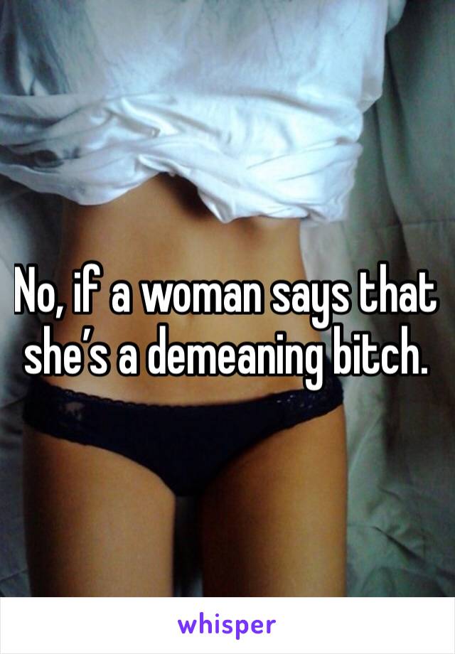No, if a woman says that she’s a demeaning bitch. 