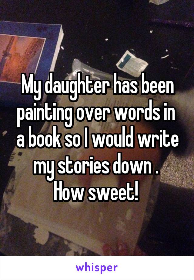 My daughter has been painting over words in  a book so I would write my stories down . 
How sweet! 