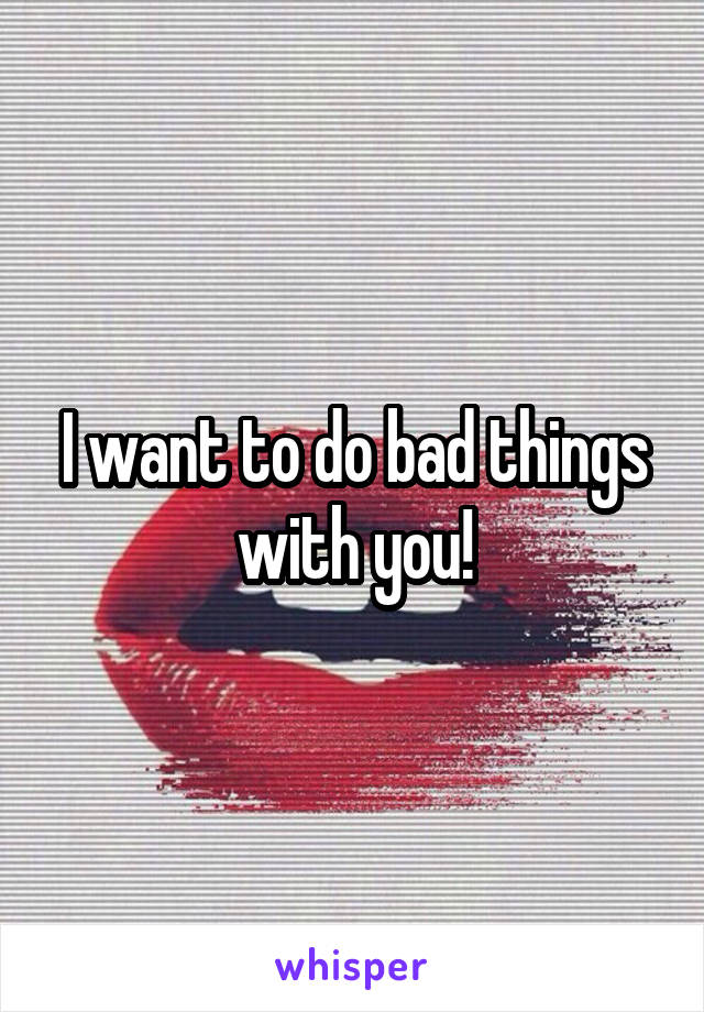 I want to do bad things with you!