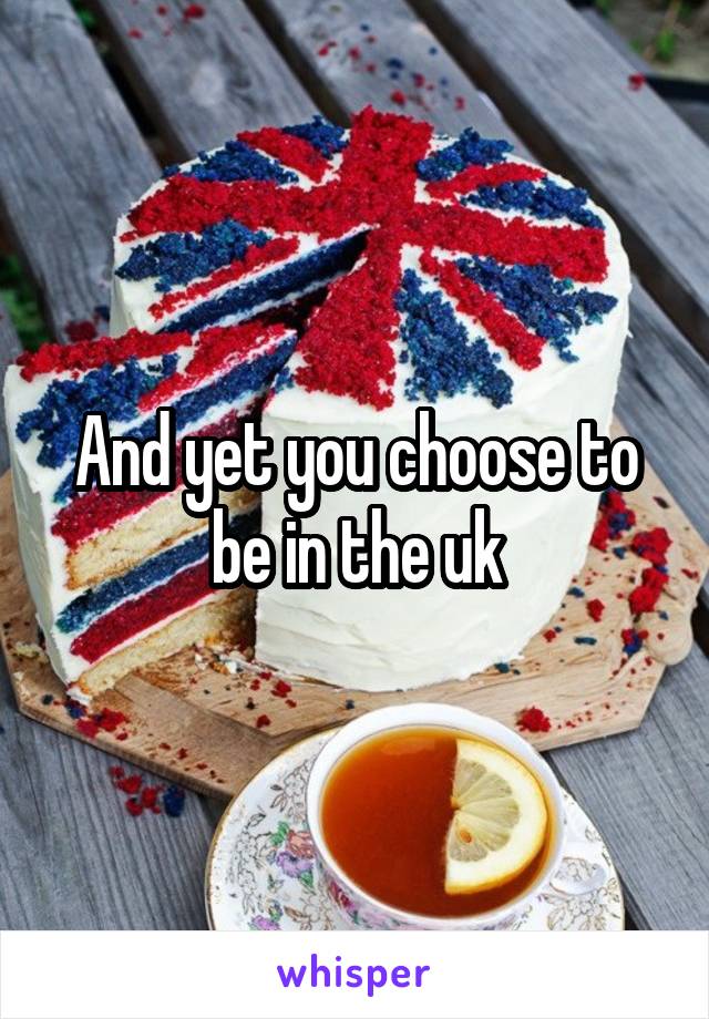 And yet you choose to be in the uk