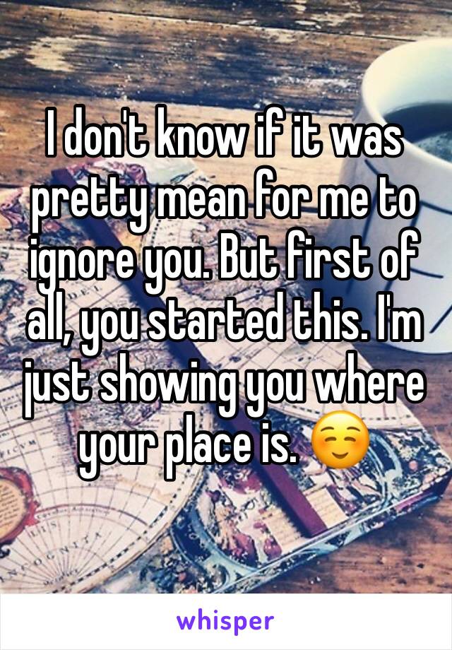 I don't know if it was pretty mean for me to ignore you. But first of all, you started this. I'm just showing you where your place is. ☺️