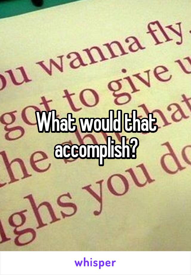 What would that accomplish?