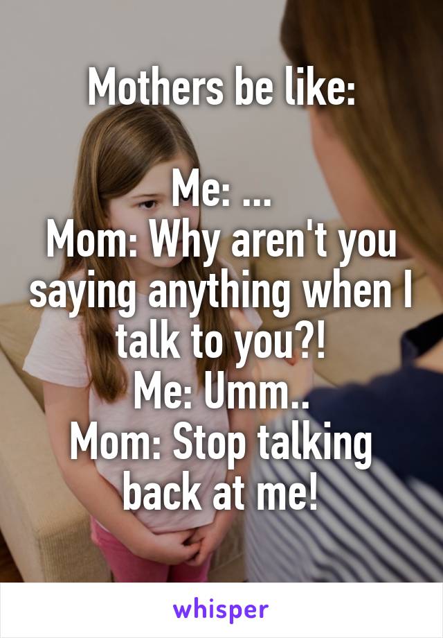 Mothers be like:

Me: ...
Mom: Why aren't you saying anything when I talk to you?!
Me: Umm..
Mom: Stop talking back at me!
