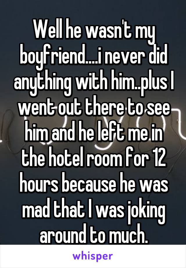 Well he wasn't my boyfriend....i never did anything with him..plus I went out there to see him and he left me in the hotel room for 12 hours because he was mad that I was joking around to much.