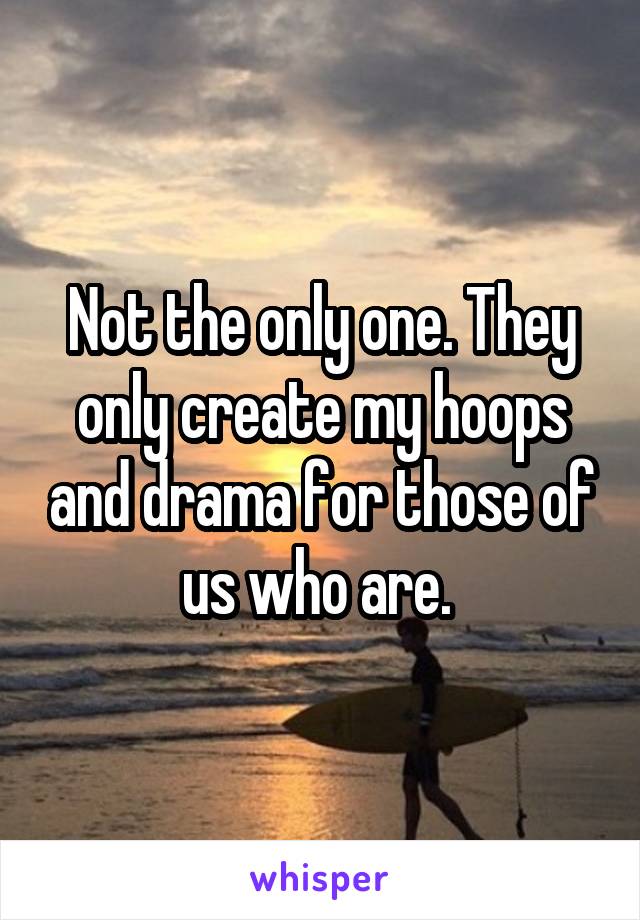 Not the only one. They only create my hoops and drama for those of us who are. 